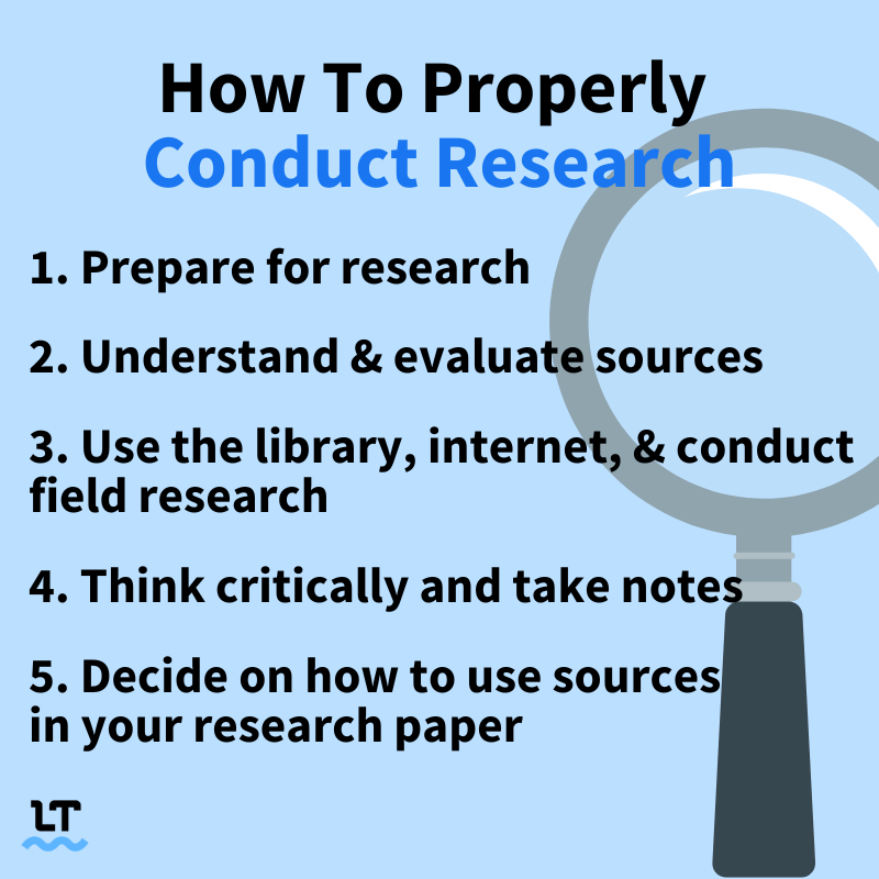 How to Properly Conduct Research: 1) Prepare for Research 2) Understand and evaluate sources 3) Use the library, internet, and conduct field research 4) Think critically and take notes 5) Decide on how to use sources in your research paper